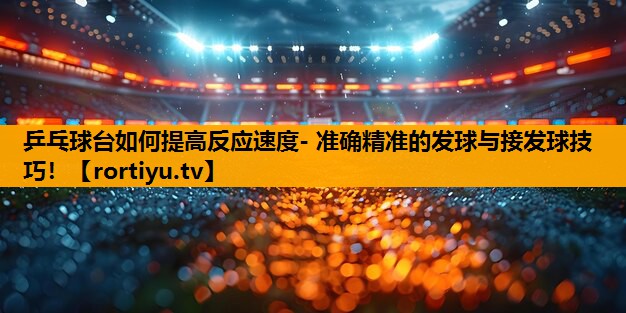 乒乓球台如何提高反应速度- 准确精准的发球与接发球技巧！
