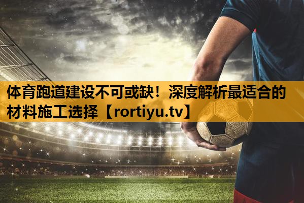 体育跑道建设不可或缺！深度解析最适合的材料施工选择